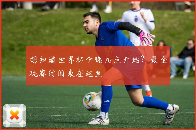 想知道世界杯今晚几点开始?最全观赛时间表在这里