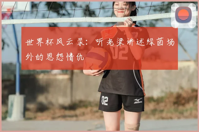 世界杯风云录:听老梁讲述绿茵场外的恩怨情仇