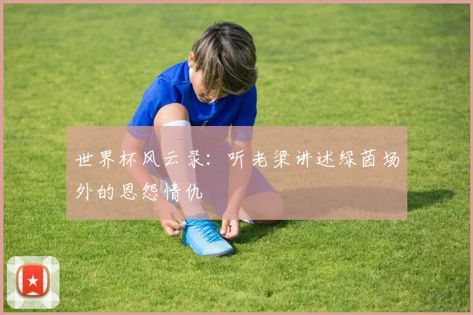 世界杯风云录:听老梁讲述绿茵场外的恩怨情仇