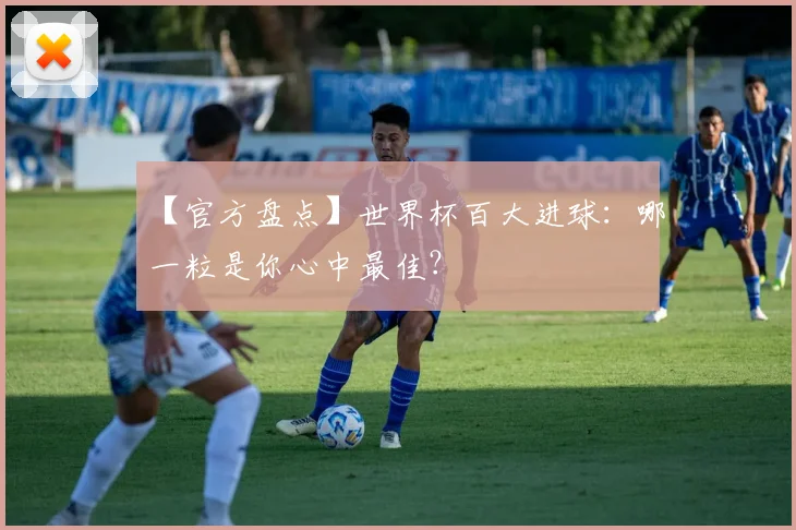【官方盘点】世界杯百大进球：哪一粒是你心中最佳？