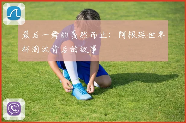 最后一舞的戛然而止：阿根廷世界杯淘汰背后的故事