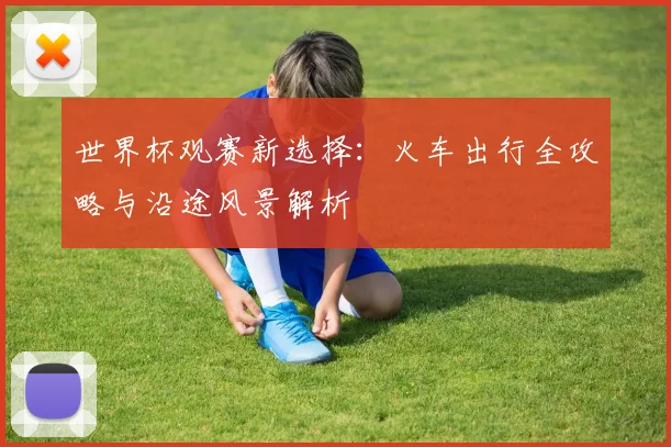 世界杯观赛新选择：火车出行全攻略与沿途风景解析
