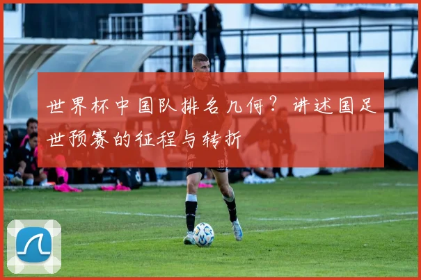 世界杯中国队排名几何？讲述国足世预赛的征程与转折