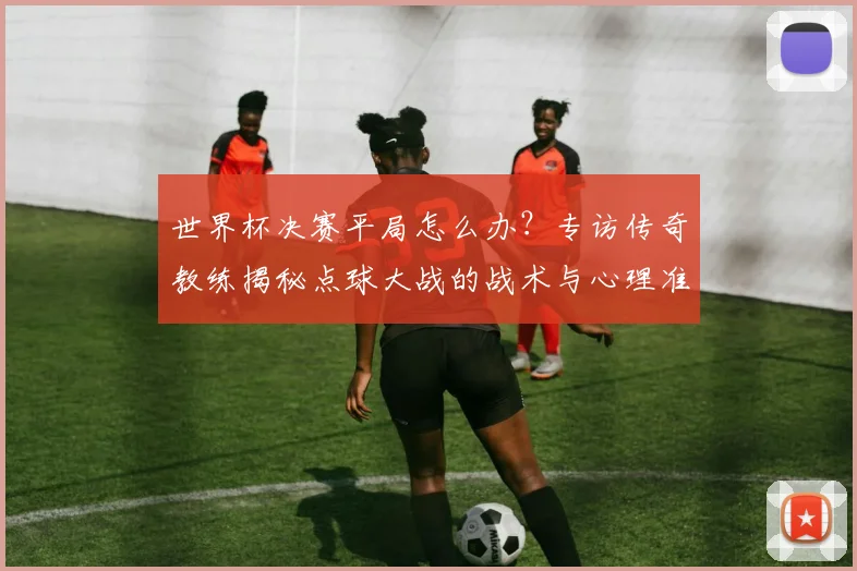 世界杯决赛平局怎么办？专访传奇教练揭秘点球大战的战术与心理准备