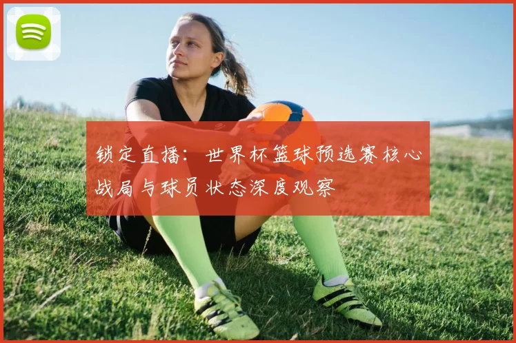 锁定直播：世界杯篮球预选赛核心战局与球员状态深度观察