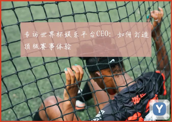 专访世界杯娱乐平台CEO：如何打造顶级赛事体验