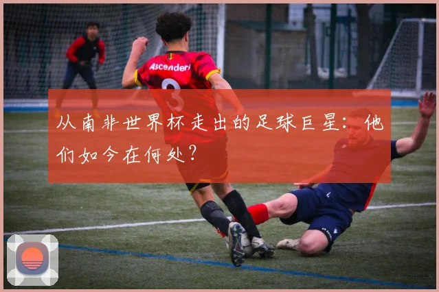 从南非世界杯走出的足球巨星：他们如今在何处？