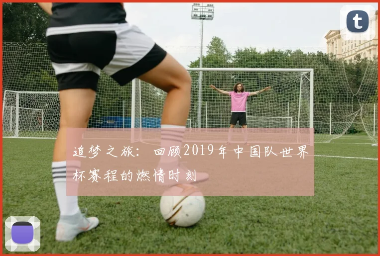 追梦之旅：回顾2019年中国队世界杯赛程的燃情时刻