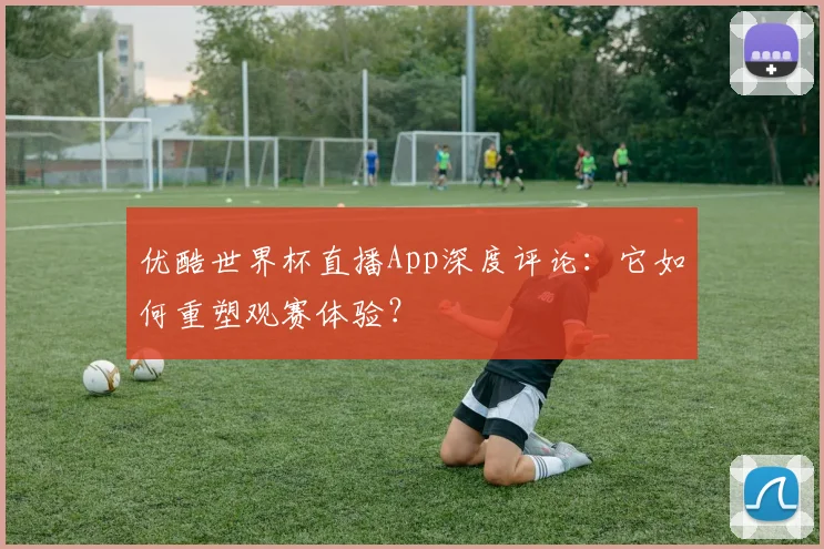 优酷世界杯直播App深度评论：它如何重塑观赛体验？