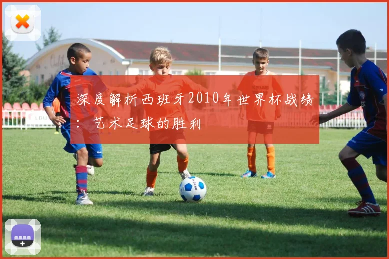 深度解析西班牙2010年世界杯战绩：艺术足球的胜利