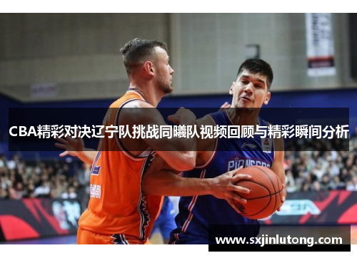 CBA精彩对决辽宁队挑战同曦队视频回顾与精彩瞬间分析