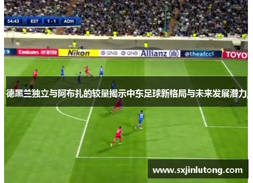德黑兰独立与阿布扎的较量揭示中东足球新格局与未来发展潜力